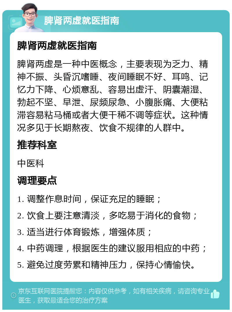 脾肾两虚就医指南 脾肾两虚就医指南 脾肾两虚是一种中医概念，主要表现为乏力、精神不振、头昏沉嗜睡、夜间睡眠不好、耳鸣、记忆力下降、心烦意乱、容易出虚汗、阴囊潮湿、勃起不坚、早泄、尿频尿急、小腹胀痛、大便粘滞容易粘马桶或者大便干稀不调等症状。这种情况多见于长期熬夜、饮食不规律的人群中。 推荐科室 中医科 调理要点 1. 调整作息时间，保证充足的睡眠； 2. 饮食上要注意清淡，多吃易于消化的食物； 3. 适当进行体育锻炼，增强体质； 4. 中药调理，根据医生的建议服用相应的中药； 5. 避免过度劳累和精神压力，保持心情愉快。