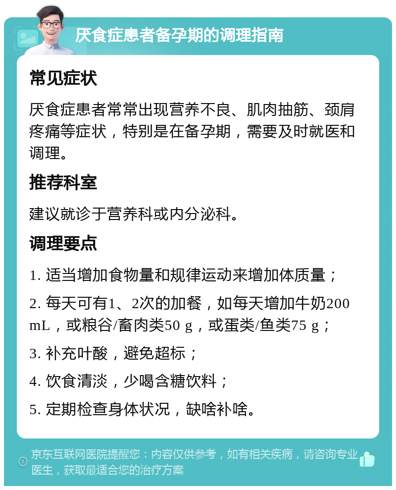 厌食症患者备孕期的调理指南 常见症状 厌食症患者常常出现营养不良、肌肉抽筋、颈肩疼痛等症状，特别是在备孕期，需要及时就医和调理。 推荐科室 建议就诊于营养科或内分泌科。 调理要点 1. 适当增加食物量和规律运动来增加体质量； 2. 每天可有1、2次的加餐，如每天增加牛奶200 mL，或粮谷/畜肉类50 g，或蛋类/鱼类75 g； 3. 补充叶酸，避免超标； 4. 饮食清淡，少喝含糖饮料； 5. 定期检查身体状况，缺啥补啥。