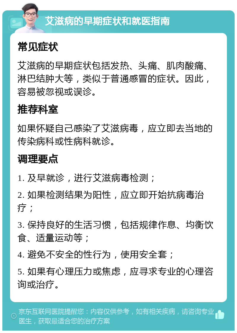 艾滋病的早期症状和就医指南 常见症状 艾滋病的早期症状包括发热、头痛、肌肉酸痛、淋巴结肿大等，类似于普通感冒的症状。因此，容易被忽视或误诊。 推荐科室 如果怀疑自己感染了艾滋病毒，应立即去当地的传染病科或性病科就诊。 调理要点 1. 及早就诊，进行艾滋病毒检测； 2. 如果检测结果为阳性，应立即开始抗病毒治疗； 3. 保持良好的生活习惯，包括规律作息、均衡饮食、适量运动等； 4. 避免不安全的性行为，使用安全套； 5. 如果有心理压力或焦虑，应寻求专业的心理咨询或治疗。