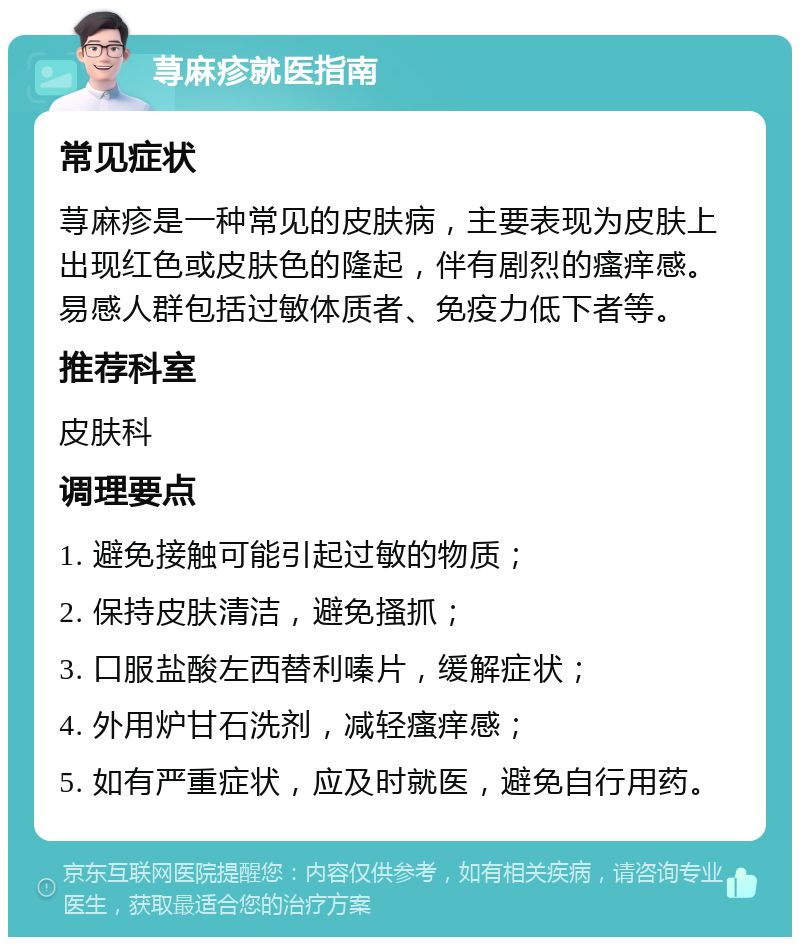 荨麻疹就医指南 常见症状 荨麻疹是一种常见的皮肤病，主要表现为皮肤上出现红色或皮肤色的隆起，伴有剧烈的瘙痒感。易感人群包括过敏体质者、免疫力低下者等。 推荐科室 皮肤科 调理要点 1. 避免接触可能引起过敏的物质； 2. 保持皮肤清洁，避免搔抓； 3. 口服盐酸左西替利嗪片，缓解症状； 4. 外用炉甘石洗剂，减轻瘙痒感； 5. 如有严重症状，应及时就医，避免自行用药。