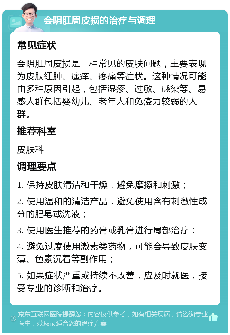 会阴肛周皮损的治疗与调理 常见症状 会阴肛周皮损是一种常见的皮肤问题，主要表现为皮肤红肿、瘙痒、疼痛等症状。这种情况可能由多种原因引起，包括湿疹、过敏、感染等。易感人群包括婴幼儿、老年人和免疫力较弱的人群。 推荐科室 皮肤科 调理要点 1. 保持皮肤清洁和干燥，避免摩擦和刺激； 2. 使用温和的清洁产品，避免使用含有刺激性成分的肥皂或洗液； 3. 使用医生推荐的药膏或乳膏进行局部治疗； 4. 避免过度使用激素类药物，可能会导致皮肤变薄、色素沉着等副作用； 5. 如果症状严重或持续不改善，应及时就医，接受专业的诊断和治疗。