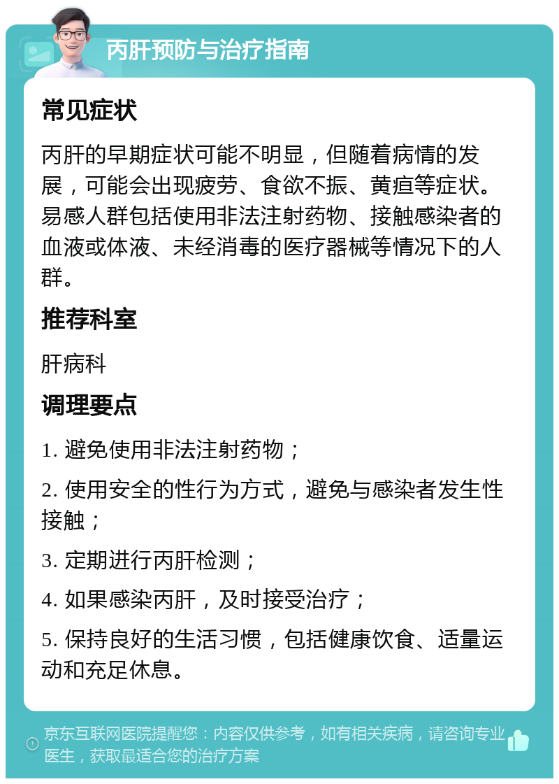 丙肝预防与治疗指南 常见症状 丙肝的早期症状可能不明显，但随着病情的发展，可能会出现疲劳、食欲不振、黄疸等症状。易感人群包括使用非法注射药物、接触感染者的血液或体液、未经消毒的医疗器械等情况下的人群。 推荐科室 肝病科 调理要点 1. 避免使用非法注射药物； 2. 使用安全的性行为方式，避免与感染者发生性接触； 3. 定期进行丙肝检测； 4. 如果感染丙肝，及时接受治疗； 5. 保持良好的生活习惯，包括健康饮食、适量运动和充足休息。