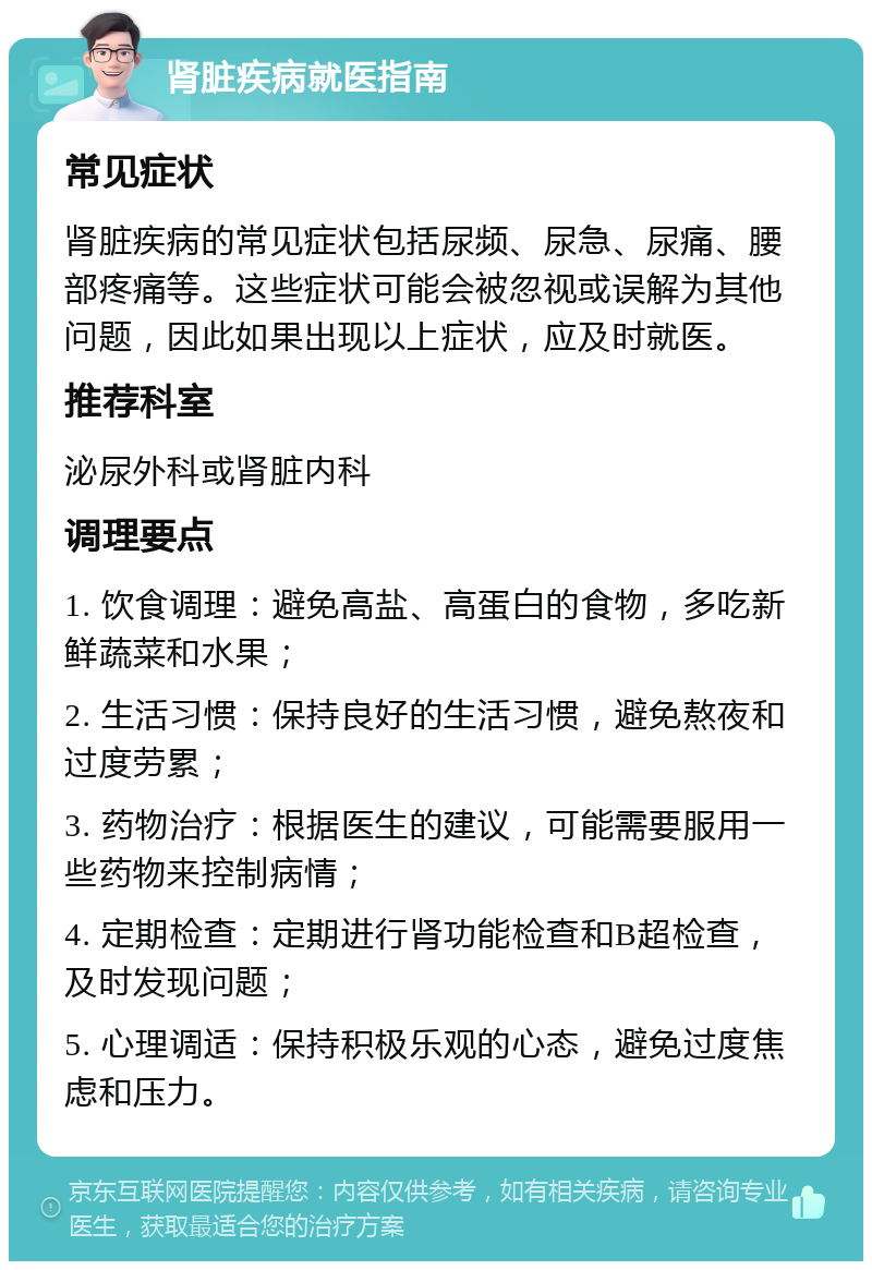 肾脏疾病就医指南 常见症状 肾脏疾病的常见症状包括尿频、尿急、尿痛、腰部疼痛等。这些症状可能会被忽视或误解为其他问题，因此如果出现以上症状，应及时就医。 推荐科室 泌尿外科或肾脏内科 调理要点 1. 饮食调理：避免高盐、高蛋白的食物，多吃新鲜蔬菜和水果； 2. 生活习惯：保持良好的生活习惯，避免熬夜和过度劳累； 3. 药物治疗：根据医生的建议，可能需要服用一些药物来控制病情； 4. 定期检查：定期进行肾功能检查和B超检查，及时发现问题； 5. 心理调适：保持积极乐观的心态，避免过度焦虑和压力。