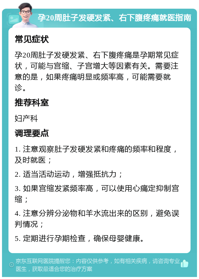 孕20周肚子发硬发紧、右下腹疼痛就医指南 常见症状 孕20周肚子发硬发紧、右下腹疼痛是孕期常见症状，可能与宫缩、子宫增大等因素有关。需要注意的是，如果疼痛明显或频率高，可能需要就诊。 推荐科室 妇产科 调理要点 1. 注意观察肚子发硬发紧和疼痛的频率和程度，及时就医； 2. 适当活动运动，增强抵抗力； 3. 如果宫缩发紧频率高，可以使用心痛定抑制宫缩； 4. 注意分辨分泌物和羊水流出来的区别，避免误判情况； 5. 定期进行孕期检查，确保母婴健康。