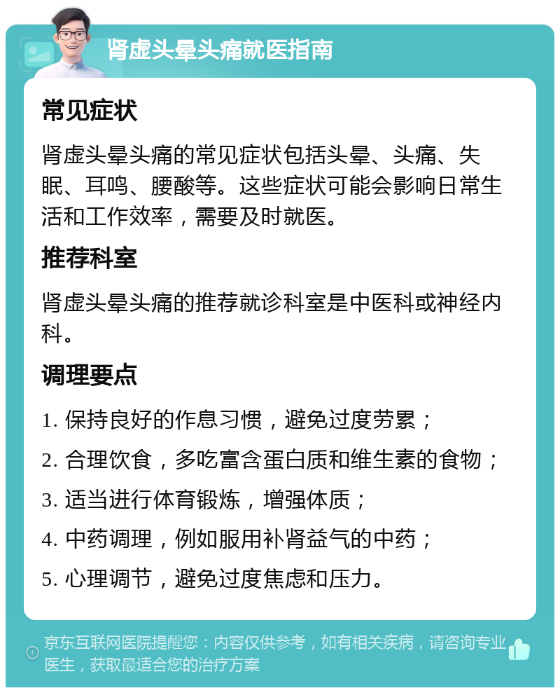 肾虚头晕头痛就医指南 常见症状 肾虚头晕头痛的常见症状包括头晕、头痛、失眠、耳鸣、腰酸等。这些症状可能会影响日常生活和工作效率，需要及时就医。 推荐科室 肾虚头晕头痛的推荐就诊科室是中医科或神经内科。 调理要点 1. 保持良好的作息习惯，避免过度劳累； 2. 合理饮食，多吃富含蛋白质和维生素的食物； 3. 适当进行体育锻炼，增强体质； 4. 中药调理，例如服用补肾益气的中药； 5. 心理调节，避免过度焦虑和压力。