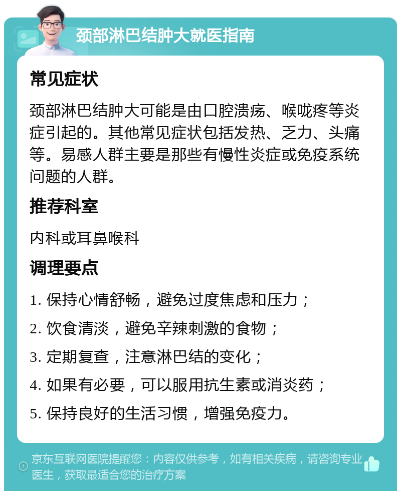 颈部淋巴结肿大就医指南 常见症状 颈部淋巴结肿大可能是由口腔溃疡、喉咙疼等炎症引起的。其他常见症状包括发热、乏力、头痛等。易感人群主要是那些有慢性炎症或免疫系统问题的人群。 推荐科室 内科或耳鼻喉科 调理要点 1. 保持心情舒畅，避免过度焦虑和压力； 2. 饮食清淡，避免辛辣刺激的食物； 3. 定期复查，注意淋巴结的变化； 4. 如果有必要，可以服用抗生素或消炎药； 5. 保持良好的生活习惯，增强免疫力。