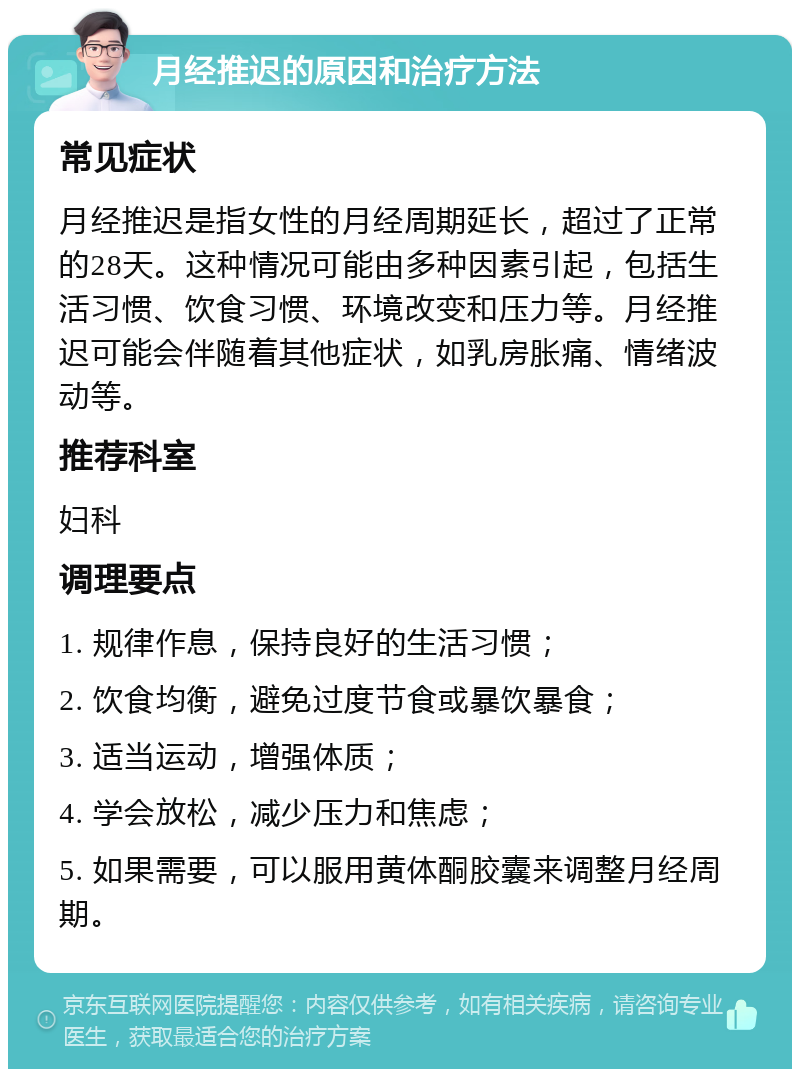 月经推迟的原因和治疗方法 常见症状 月经推迟是指女性的月经周期延长，超过了正常的28天。这种情况可能由多种因素引起，包括生活习惯、饮食习惯、环境改变和压力等。月经推迟可能会伴随着其他症状，如乳房胀痛、情绪波动等。 推荐科室 妇科 调理要点 1. 规律作息，保持良好的生活习惯； 2. 饮食均衡，避免过度节食或暴饮暴食； 3. 适当运动，增强体质； 4. 学会放松，减少压力和焦虑； 5. 如果需要，可以服用黄体酮胶囊来调整月经周期。