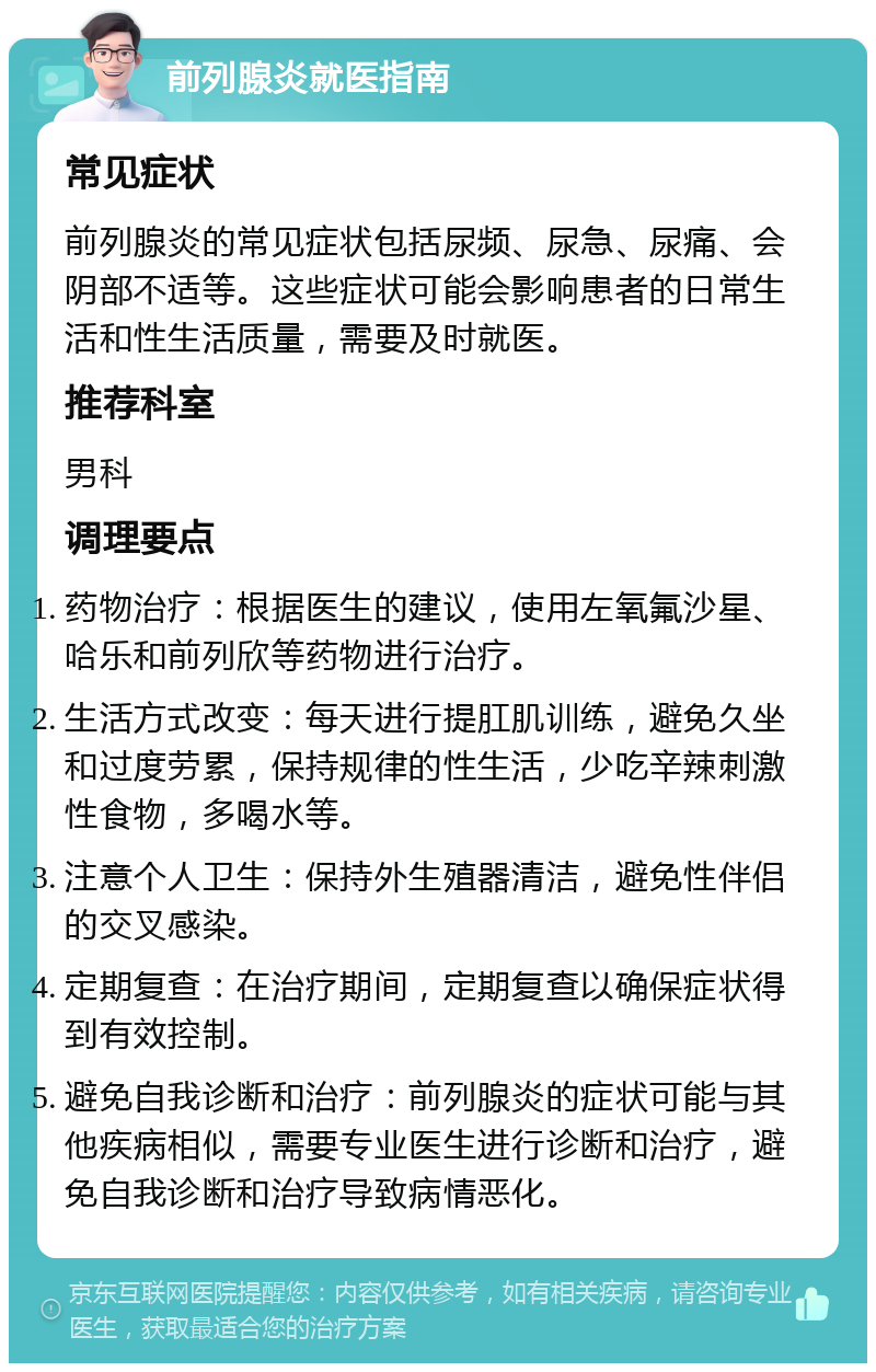 前列腺炎就医指南 常见症状 前列腺炎的常见症状包括尿频、尿急、尿痛、会阴部不适等。这些症状可能会影响患者的日常生活和性生活质量，需要及时就医。 推荐科室 男科 调理要点 药物治疗：根据医生的建议，使用左氧氟沙星、哈乐和前列欣等药物进行治疗。 生活方式改变：每天进行提肛肌训练，避免久坐和过度劳累，保持规律的性生活，少吃辛辣刺激性食物，多喝水等。 注意个人卫生：保持外生殖器清洁，避免性伴侣的交叉感染。 定期复查：在治疗期间，定期复查以确保症状得到有效控制。 避免自我诊断和治疗：前列腺炎的症状可能与其他疾病相似，需要专业医生进行诊断和治疗，避免自我诊断和治疗导致病情恶化。