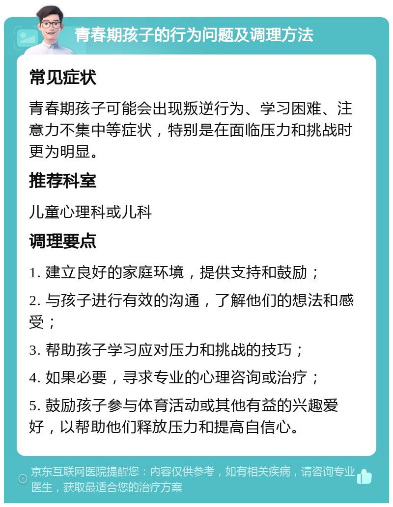 青春期孩子的行为问题及调理方法 常见症状 青春期孩子可能会出现叛逆行为、学习困难、注意力不集中等症状，特别是在面临压力和挑战时更为明显。 推荐科室 儿童心理科或儿科 调理要点 1. 建立良好的家庭环境，提供支持和鼓励； 2. 与孩子进行有效的沟通，了解他们的想法和感受； 3. 帮助孩子学习应对压力和挑战的技巧； 4. 如果必要，寻求专业的心理咨询或治疗； 5. 鼓励孩子参与体育活动或其他有益的兴趣爱好，以帮助他们释放压力和提高自信心。