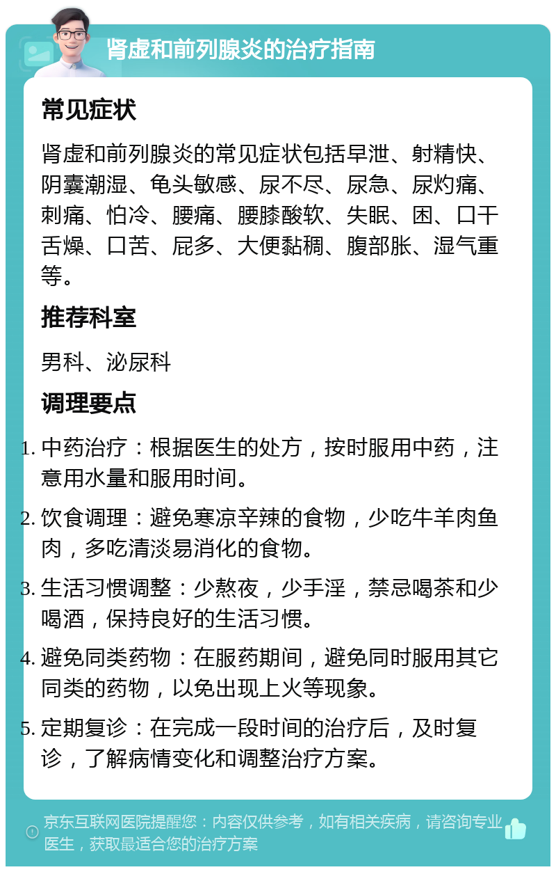 肾虚和前列腺炎的治疗指南 常见症状 肾虚和前列腺炎的常见症状包括早泄、射精快、阴囊潮湿、龟头敏感、尿不尽、尿急、尿灼痛、刺痛、怕冷、腰痛、腰膝酸软、失眠、困、口干舌燥、口苦、屁多、大便黏稠、腹部胀、湿气重等。 推荐科室 男科、泌尿科 调理要点 中药治疗：根据医生的处方，按时服用中药，注意用水量和服用时间。 饮食调理：避免寒凉辛辣的食物，少吃牛羊肉鱼肉，多吃清淡易消化的食物。 生活习惯调整：少熬夜，少手淫，禁忌喝茶和少喝酒，保持良好的生活习惯。 避免同类药物：在服药期间，避免同时服用其它同类的药物，以免出现上火等现象。 定期复诊：在完成一段时间的治疗后，及时复诊，了解病情变化和调整治疗方案。