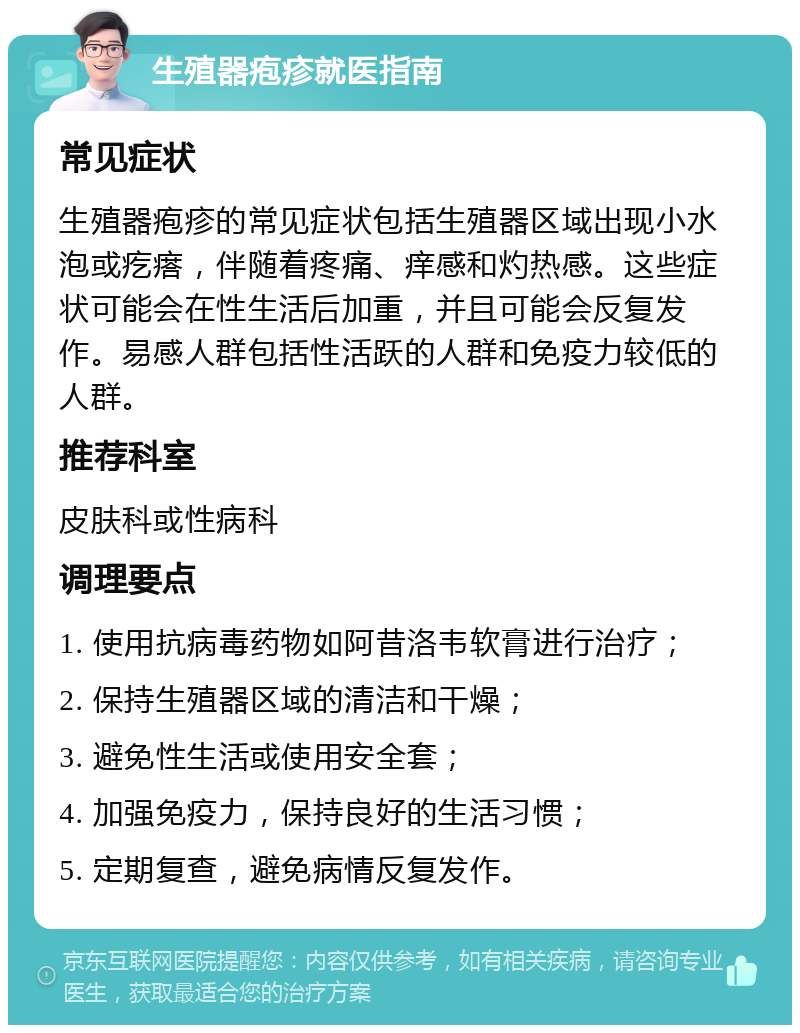 生殖器疱疹就医指南 常见症状 生殖器疱疹的常见症状包括生殖器区域出现小水泡或疙瘩，伴随着疼痛、痒感和灼热感。这些症状可能会在性生活后加重，并且可能会反复发作。易感人群包括性活跃的人群和免疫力较低的人群。 推荐科室 皮肤科或性病科 调理要点 1. 使用抗病毒药物如阿昔洛韦软膏进行治疗； 2. 保持生殖器区域的清洁和干燥； 3. 避免性生活或使用安全套； 4. 加强免疫力，保持良好的生活习惯； 5. 定期复查，避免病情反复发作。