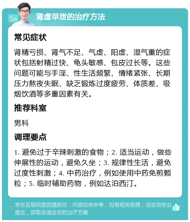 肾虚早泄的治疗方法 常见症状 肾精亏损、肾气不足、气虚、阳虚、湿气重的症状包括射精过快、龟头敏感、包皮过长等。这些问题可能与手淫、性生活频繁、情绪紧张、长期压力熬夜失眠、缺乏锻炼过度疲劳、体质差、吸烟饮酒等多重因素有关。 推荐科室 男科 调理要点 1. 避免过于辛辣刺激的食物；2. 适当运动，做些伸展性的运动，避免久坐；3. 规律性生活，避免过度性刺激；4. 中药治疗，例如使用中药免煎颗粒；5. 临时辅助药物，例如达泊西汀。