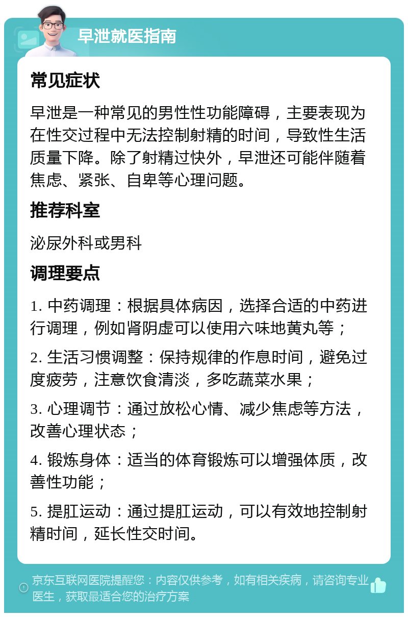 早泄就医指南 常见症状 早泄是一种常见的男性性功能障碍，主要表现为在性交过程中无法控制射精的时间，导致性生活质量下降。除了射精过快外，早泄还可能伴随着焦虑、紧张、自卑等心理问题。 推荐科室 泌尿外科或男科 调理要点 1. 中药调理：根据具体病因，选择合适的中药进行调理，例如肾阴虚可以使用六味地黄丸等； 2. 生活习惯调整：保持规律的作息时间，避免过度疲劳，注意饮食清淡，多吃蔬菜水果； 3. 心理调节：通过放松心情、减少焦虑等方法，改善心理状态； 4. 锻炼身体：适当的体育锻炼可以增强体质，改善性功能； 5. 提肛运动：通过提肛运动，可以有效地控制射精时间，延长性交时间。