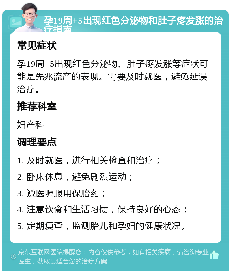 孕19周+5出现红色分泌物和肚子疼发涨的治疗指南 常见症状 孕19周+5出现红色分泌物、肚子疼发涨等症状可能是先兆流产的表现。需要及时就医，避免延误治疗。 推荐科室 妇产科 调理要点 1. 及时就医，进行相关检查和治疗； 2. 卧床休息，避免剧烈运动； 3. 遵医嘱服用保胎药； 4. 注意饮食和生活习惯，保持良好的心态； 5. 定期复查，监测胎儿和孕妇的健康状况。