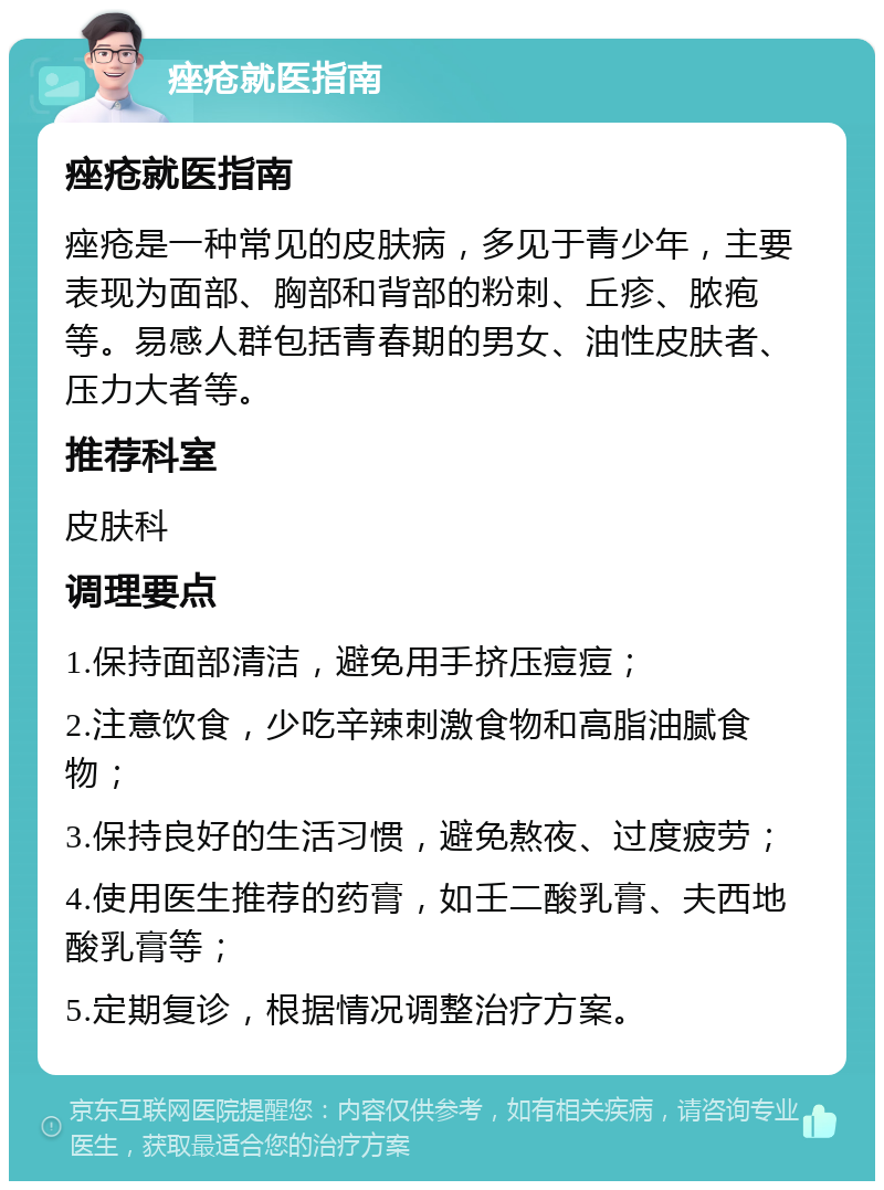 痤疮就医指南 痤疮就医指南 痤疮是一种常见的皮肤病，多见于青少年，主要表现为面部、胸部和背部的粉刺、丘疹、脓疱等。易感人群包括青春期的男女、油性皮肤者、压力大者等。 推荐科室 皮肤科 调理要点 1.保持面部清洁，避免用手挤压痘痘； 2.注意饮食，少吃辛辣刺激食物和高脂油腻食物； 3.保持良好的生活习惯，避免熬夜、过度疲劳； 4.使用医生推荐的药膏，如壬二酸乳膏、夫西地酸乳膏等； 5.定期复诊，根据情况调整治疗方案。