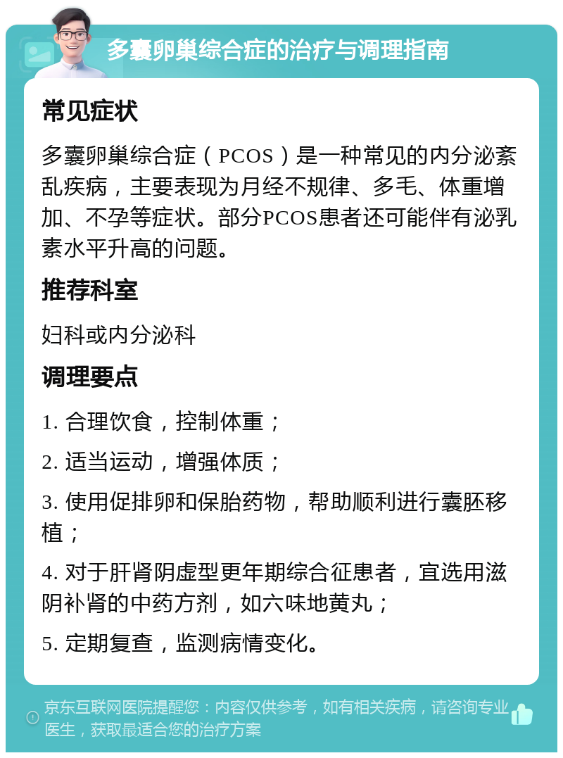 多囊卵巢综合症的治疗与调理指南 常见症状 多囊卵巢综合症（PCOS）是一种常见的内分泌紊乱疾病，主要表现为月经不规律、多毛、体重增加、不孕等症状。部分PCOS患者还可能伴有泌乳素水平升高的问题。 推荐科室 妇科或内分泌科 调理要点 1. 合理饮食，控制体重； 2. 适当运动，增强体质； 3. 使用促排卵和保胎药物，帮助顺利进行囊胚移植； 4. 对于肝肾阴虚型更年期综合征患者，宜选用滋阴补肾的中药方剂，如六味地黄丸； 5. 定期复查，监测病情变化。