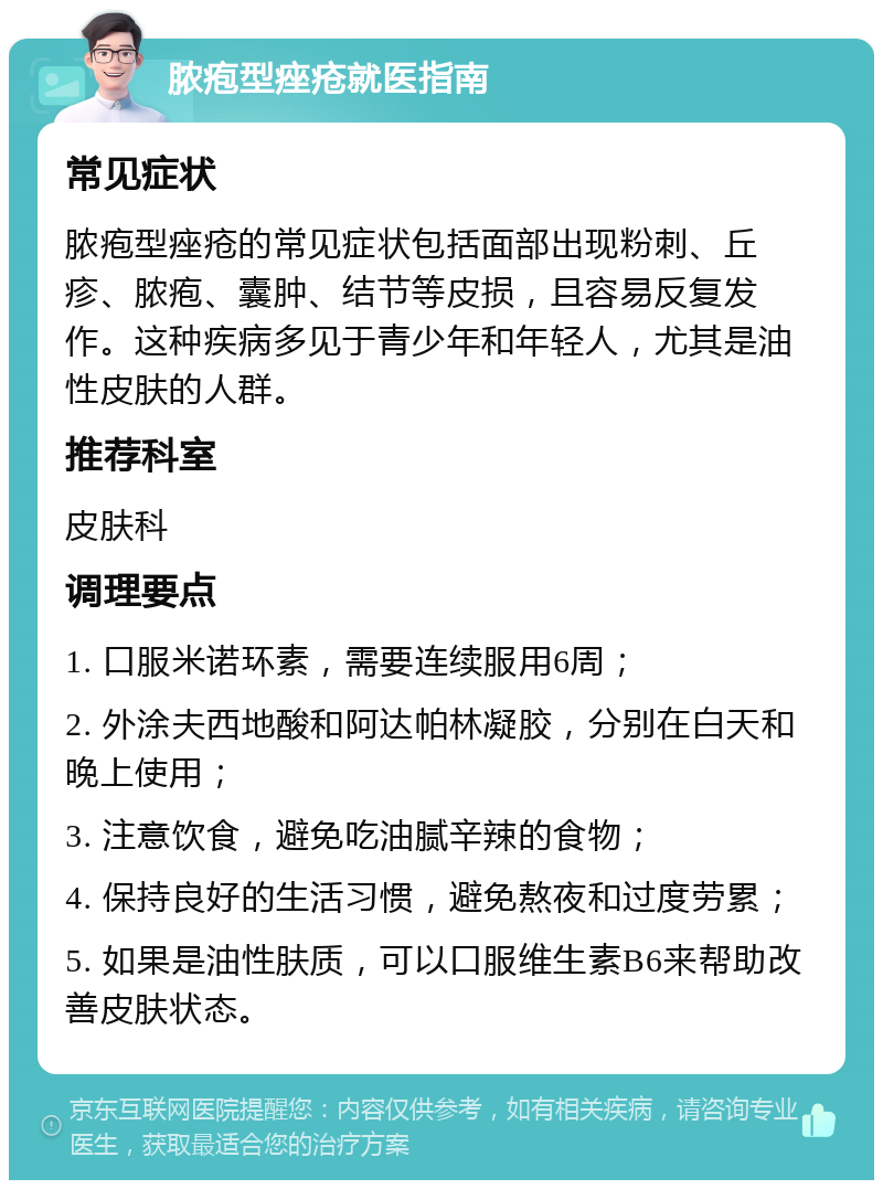 脓疱型痤疮就医指南 常见症状 脓疱型痤疮的常见症状包括面部出现粉刺、丘疹、脓疱、囊肿、结节等皮损，且容易反复发作。这种疾病多见于青少年和年轻人，尤其是油性皮肤的人群。 推荐科室 皮肤科 调理要点 1. 口服米诺环素，需要连续服用6周； 2. 外涂夫西地酸和阿达帕林凝胶，分别在白天和晚上使用； 3. 注意饮食，避免吃油腻辛辣的食物； 4. 保持良好的生活习惯，避免熬夜和过度劳累； 5. 如果是油性肤质，可以口服维生素B6来帮助改善皮肤状态。