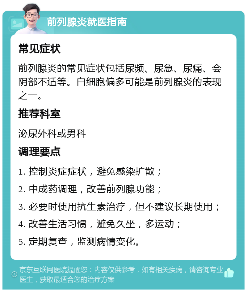 前列腺炎就医指南 常见症状 前列腺炎的常见症状包括尿频、尿急、尿痛、会阴部不适等。白细胞偏多可能是前列腺炎的表现之一。 推荐科室 泌尿外科或男科 调理要点 1. 控制炎症症状，避免感染扩散； 2. 中成药调理，改善前列腺功能； 3. 必要时使用抗生素治疗，但不建议长期使用； 4. 改善生活习惯，避免久坐，多运动； 5. 定期复查，监测病情变化。