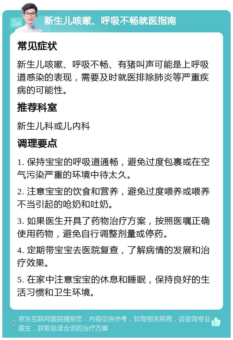 新生儿咳嗽、呼吸不畅就医指南 常见症状 新生儿咳嗽、呼吸不畅、有猪叫声可能是上呼吸道感染的表现，需要及时就医排除肺炎等严重疾病的可能性。 推荐科室 新生儿科或儿内科 调理要点 1. 保持宝宝的呼吸道通畅，避免过度包裹或在空气污染严重的环境中待太久。 2. 注意宝宝的饮食和营养，避免过度喂养或喂养不当引起的呛奶和吐奶。 3. 如果医生开具了药物治疗方案，按照医嘱正确使用药物，避免自行调整剂量或停药。 4. 定期带宝宝去医院复查，了解病情的发展和治疗效果。 5. 在家中注意宝宝的休息和睡眠，保持良好的生活习惯和卫生环境。