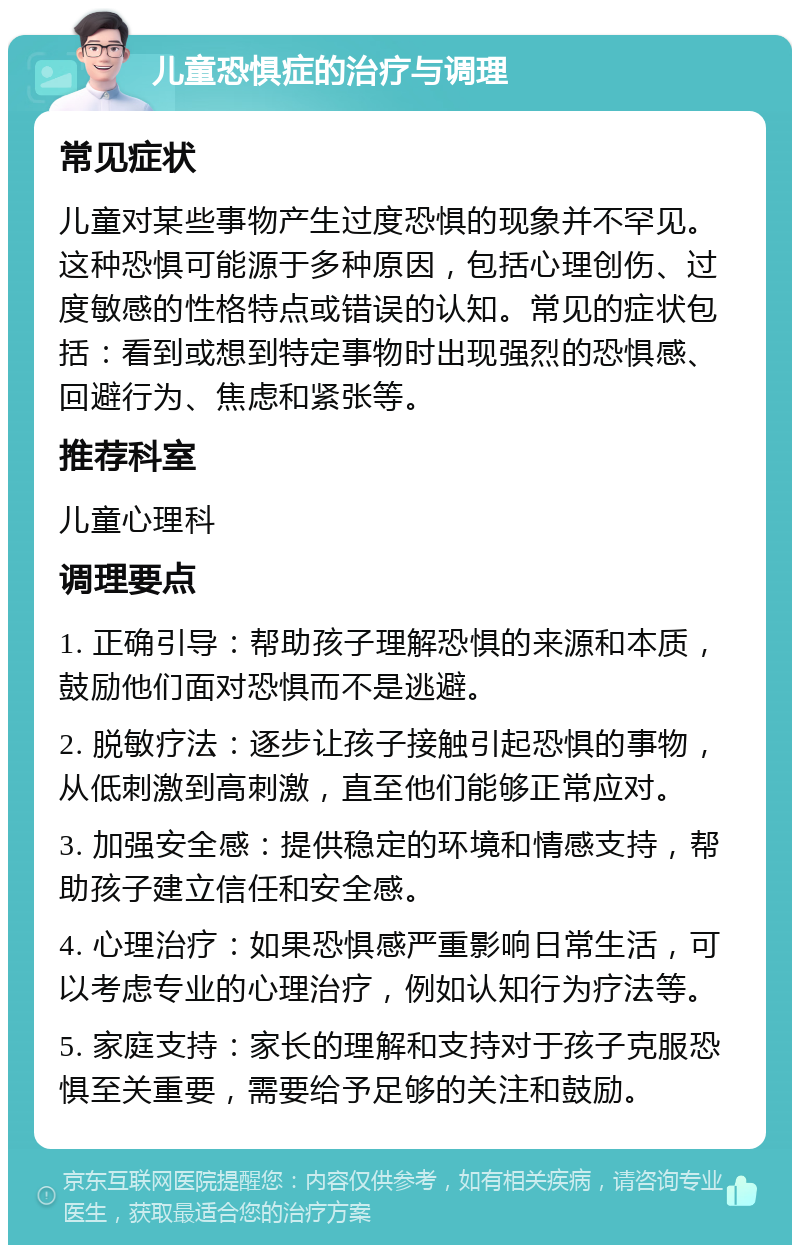 儿童恐惧症的治疗与调理 常见症状 儿童对某些事物产生过度恐惧的现象并不罕见。这种恐惧可能源于多种原因，包括心理创伤、过度敏感的性格特点或错误的认知。常见的症状包括：看到或想到特定事物时出现强烈的恐惧感、回避行为、焦虑和紧张等。 推荐科室 儿童心理科 调理要点 1. 正确引导：帮助孩子理解恐惧的来源和本质，鼓励他们面对恐惧而不是逃避。 2. 脱敏疗法：逐步让孩子接触引起恐惧的事物，从低刺激到高刺激，直至他们能够正常应对。 3. 加强安全感：提供稳定的环境和情感支持，帮助孩子建立信任和安全感。 4. 心理治疗：如果恐惧感严重影响日常生活，可以考虑专业的心理治疗，例如认知行为疗法等。 5. 家庭支持：家长的理解和支持对于孩子克服恐惧至关重要，需要给予足够的关注和鼓励。