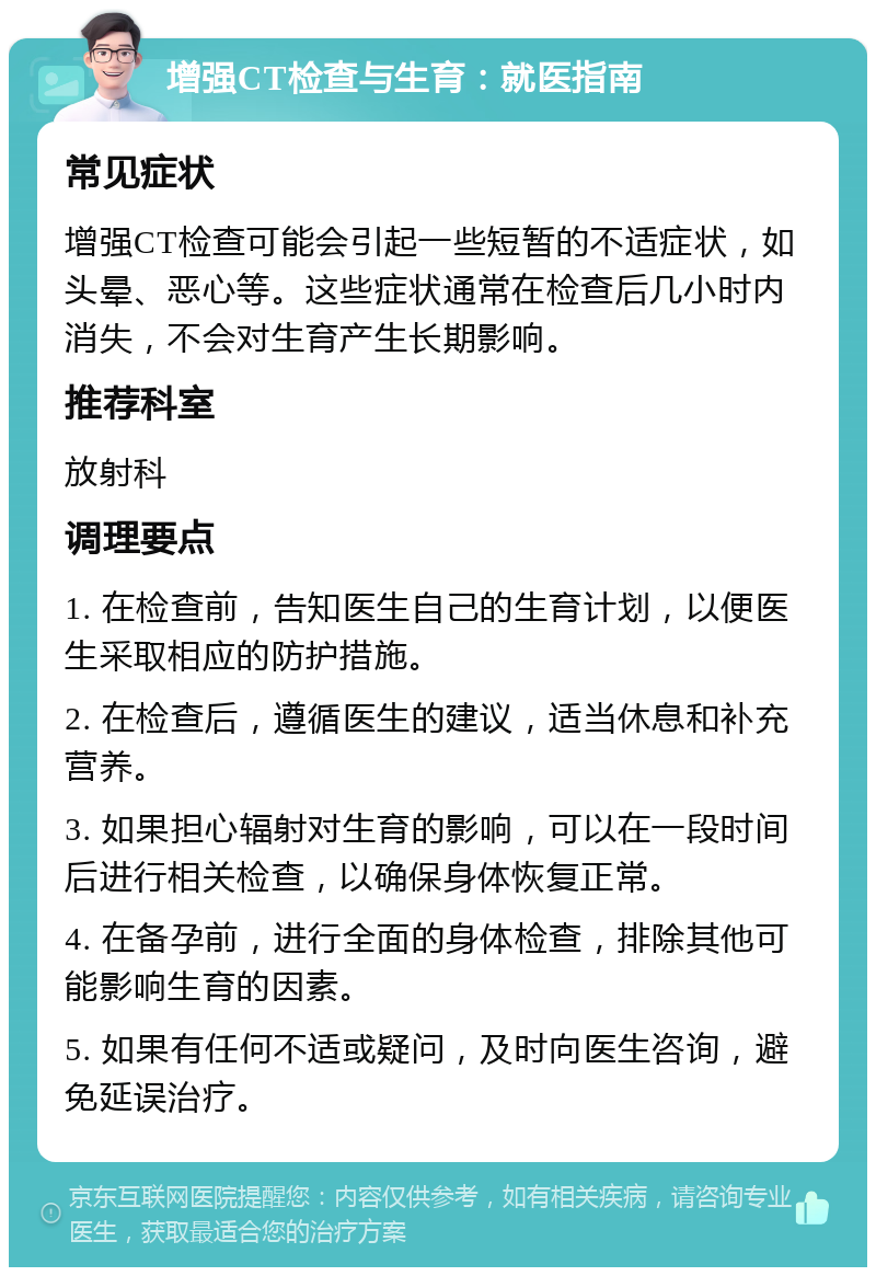 增强CT检查与生育：就医指南 常见症状 增强CT检查可能会引起一些短暂的不适症状，如头晕、恶心等。这些症状通常在检查后几小时内消失，不会对生育产生长期影响。 推荐科室 放射科 调理要点 1. 在检查前，告知医生自己的生育计划，以便医生采取相应的防护措施。 2. 在检查后，遵循医生的建议，适当休息和补充营养。 3. 如果担心辐射对生育的影响，可以在一段时间后进行相关检查，以确保身体恢复正常。 4. 在备孕前，进行全面的身体检查，排除其他可能影响生育的因素。 5. 如果有任何不适或疑问，及时向医生咨询，避免延误治疗。