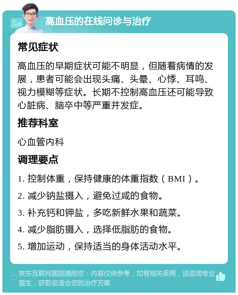 高血压的在线问诊与治疗 常见症状 高血压的早期症状可能不明显，但随着病情的发展，患者可能会出现头痛、头晕、心悸、耳鸣、视力模糊等症状。长期不控制高血压还可能导致心脏病、脑卒中等严重并发症。 推荐科室 心血管内科 调理要点 1. 控制体重，保持健康的体重指数（BMI）。 2. 减少钠盐摄入，避免过咸的食物。 3. 补充钙和钾盐，多吃新鲜水果和蔬菜。 4. 减少脂肪摄入，选择低脂肪的食物。 5. 增加运动，保持适当的身体活动水平。