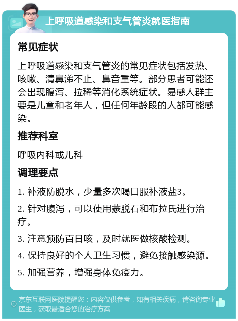 上呼吸道感染和支气管炎就医指南 常见症状 上呼吸道感染和支气管炎的常见症状包括发热、咳嗽、清鼻涕不止、鼻音重等。部分患者可能还会出现腹泻、拉稀等消化系统症状。易感人群主要是儿童和老年人，但任何年龄段的人都可能感染。 推荐科室 呼吸内科或儿科 调理要点 1. 补液防脱水，少量多次喝口服补液盐3。 2. 针对腹泻，可以使用蒙脱石和布拉氏进行治疗。 3. 注意预防百日咳，及时就医做核酸检测。 4. 保持良好的个人卫生习惯，避免接触感染源。 5. 加强营养，增强身体免疫力。