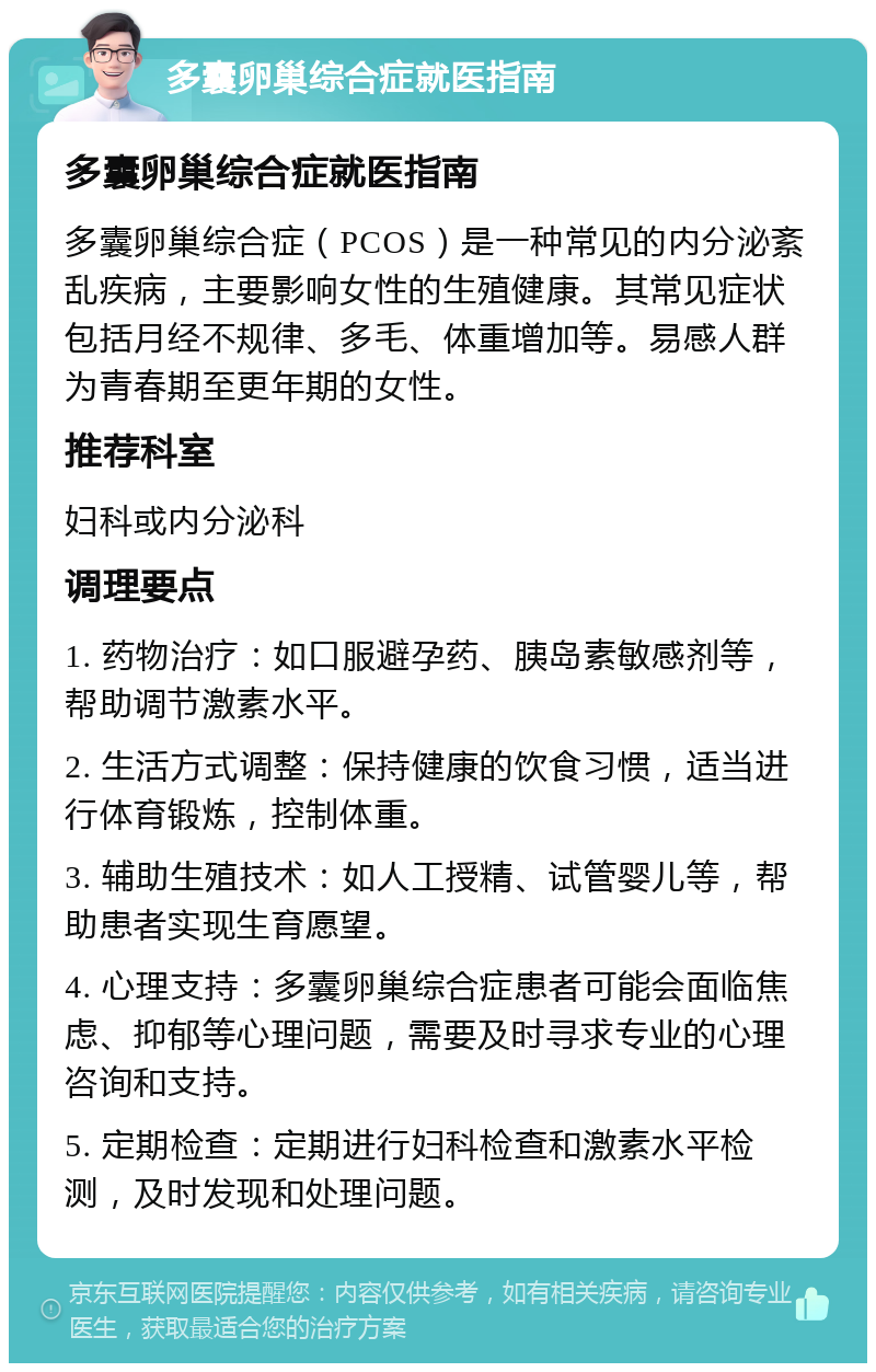 多囊卵巢综合症就医指南 多囊卵巢综合症就医指南 多囊卵巢综合症（PCOS）是一种常见的内分泌紊乱疾病，主要影响女性的生殖健康。其常见症状包括月经不规律、多毛、体重增加等。易感人群为青春期至更年期的女性。 推荐科室 妇科或内分泌科 调理要点 1. 药物治疗：如口服避孕药、胰岛素敏感剂等，帮助调节激素水平。 2. 生活方式调整：保持健康的饮食习惯，适当进行体育锻炼，控制体重。 3. 辅助生殖技术：如人工授精、试管婴儿等，帮助患者实现生育愿望。 4. 心理支持：多囊卵巢综合症患者可能会面临焦虑、抑郁等心理问题，需要及时寻求专业的心理咨询和支持。 5. 定期检查：定期进行妇科检查和激素水平检测，及时发现和处理问题。