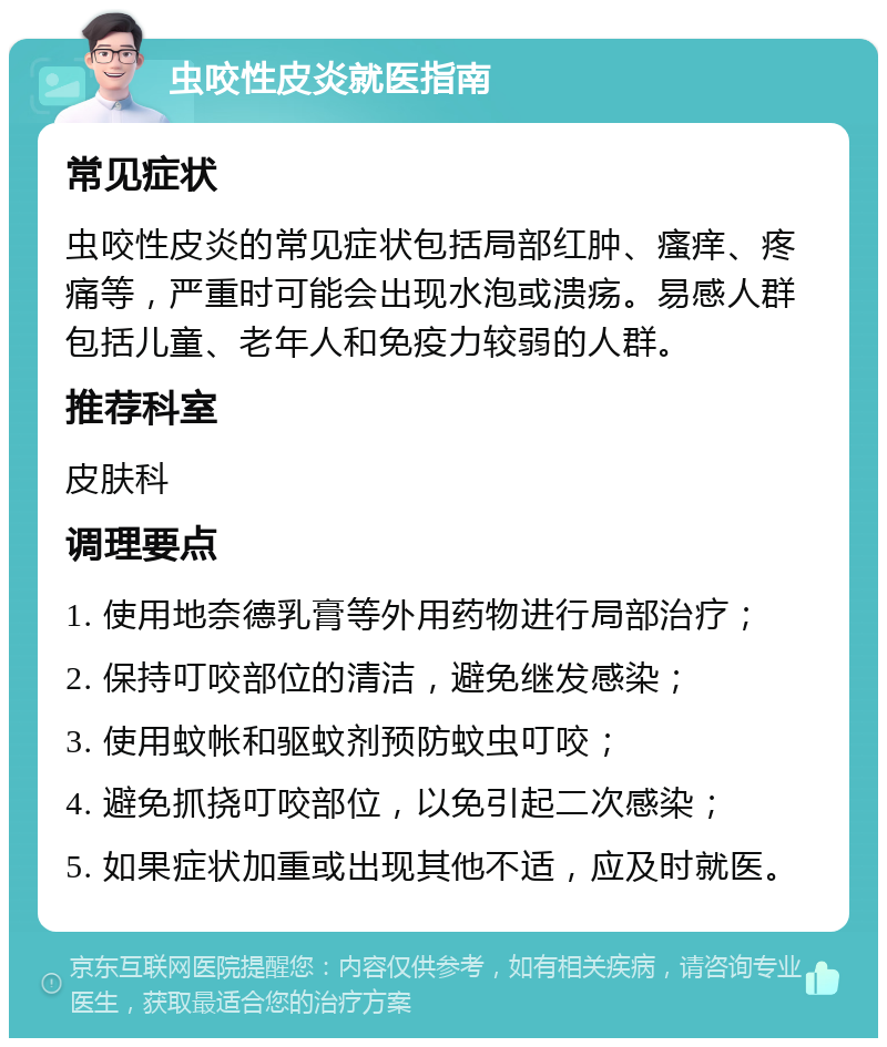 虫咬性皮炎就医指南 常见症状 虫咬性皮炎的常见症状包括局部红肿、瘙痒、疼痛等，严重时可能会出现水泡或溃疡。易感人群包括儿童、老年人和免疫力较弱的人群。 推荐科室 皮肤科 调理要点 1. 使用地奈德乳膏等外用药物进行局部治疗； 2. 保持叮咬部位的清洁，避免继发感染； 3. 使用蚊帐和驱蚊剂预防蚊虫叮咬； 4. 避免抓挠叮咬部位，以免引起二次感染； 5. 如果症状加重或出现其他不适，应及时就医。