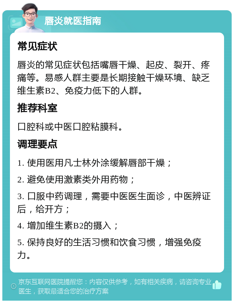 唇炎就医指南 常见症状 唇炎的常见症状包括嘴唇干燥、起皮、裂开、疼痛等。易感人群主要是长期接触干燥环境、缺乏维生素B2、免疫力低下的人群。 推荐科室 口腔科或中医口腔粘膜科。 调理要点 1. 使用医用凡士林外涂缓解唇部干燥； 2. 避免使用激素类外用药物； 3. 口服中药调理，需要中医医生面诊，中医辨证后，给开方； 4. 增加维生素B2的摄入； 5. 保持良好的生活习惯和饮食习惯，增强免疫力。