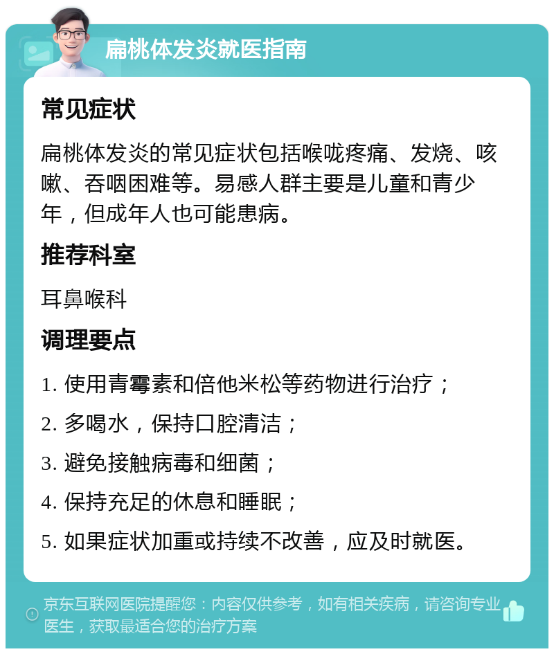 扁桃体发炎就医指南 常见症状 扁桃体发炎的常见症状包括喉咙疼痛、发烧、咳嗽、吞咽困难等。易感人群主要是儿童和青少年，但成年人也可能患病。 推荐科室 耳鼻喉科 调理要点 1. 使用青霉素和倍他米松等药物进行治疗； 2. 多喝水，保持口腔清洁； 3. 避免接触病毒和细菌； 4. 保持充足的休息和睡眠； 5. 如果症状加重或持续不改善，应及时就医。