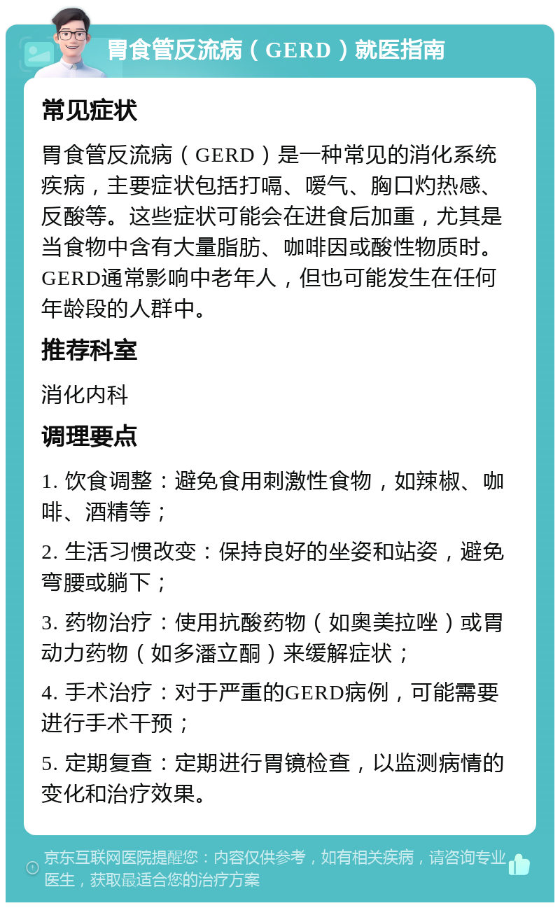 胃食管反流病（GERD）就医指南 常见症状 胃食管反流病（GERD）是一种常见的消化系统疾病，主要症状包括打嗝、嗳气、胸口灼热感、反酸等。这些症状可能会在进食后加重，尤其是当食物中含有大量脂肪、咖啡因或酸性物质时。GERD通常影响中老年人，但也可能发生在任何年龄段的人群中。 推荐科室 消化内科 调理要点 1. 饮食调整：避免食用刺激性食物，如辣椒、咖啡、酒精等； 2. 生活习惯改变：保持良好的坐姿和站姿，避免弯腰或躺下； 3. 药物治疗：使用抗酸药物（如奥美拉唑）或胃动力药物（如多潘立酮）来缓解症状； 4. 手术治疗：对于严重的GERD病例，可能需要进行手术干预； 5. 定期复查：定期进行胃镜检查，以监测病情的变化和治疗效果。