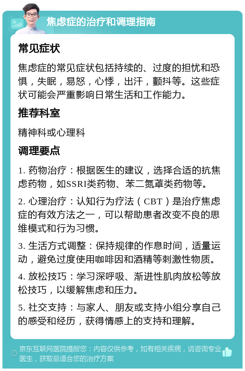 焦虑症的治疗和调理指南 常见症状 焦虑症的常见症状包括持续的、过度的担忧和恐惧，失眠，易怒，心悸，出汗，颤抖等。这些症状可能会严重影响日常生活和工作能力。 推荐科室 精神科或心理科 调理要点 1. 药物治疗：根据医生的建议，选择合适的抗焦虑药物，如SSRI类药物、苯二氮䓬类药物等。 2. 心理治疗：认知行为疗法（CBT）是治疗焦虑症的有效方法之一，可以帮助患者改变不良的思维模式和行为习惯。 3. 生活方式调整：保持规律的作息时间，适量运动，避免过度使用咖啡因和酒精等刺激性物质。 4. 放松技巧：学习深呼吸、渐进性肌肉放松等放松技巧，以缓解焦虑和压力。 5. 社交支持：与家人、朋友或支持小组分享自己的感受和经历，获得情感上的支持和理解。