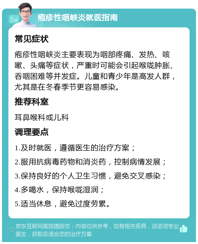 疱疹性咽峡炎就医指南 常见症状 疱疹性咽峡炎主要表现为咽部疼痛、发热、咳嗽、头痛等症状，严重时可能会引起喉咙肿胀、吞咽困难等并发症。儿童和青少年是高发人群，尤其是在冬春季节更容易感染。 推荐科室 耳鼻喉科或儿科 调理要点 1.及时就医，遵循医生的治疗方案； 2.服用抗病毒药物和消炎药，控制病情发展； 3.保持良好的个人卫生习惯，避免交叉感染； 4.多喝水，保持喉咙湿润； 5.适当休息，避免过度劳累。