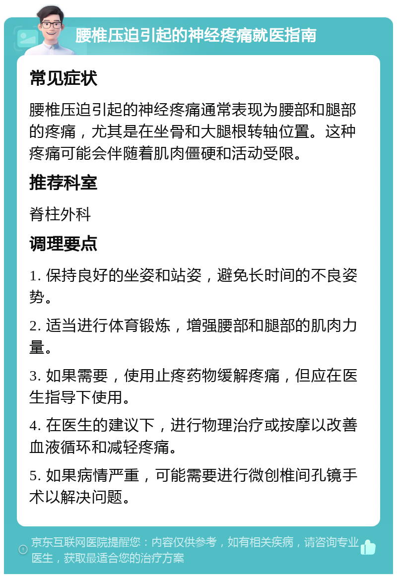 腰椎压迫引起的神经疼痛就医指南 常见症状 腰椎压迫引起的神经疼痛通常表现为腰部和腿部的疼痛，尤其是在坐骨和大腿根转轴位置。这种疼痛可能会伴随着肌肉僵硬和活动受限。 推荐科室 脊柱外科 调理要点 1. 保持良好的坐姿和站姿，避免长时间的不良姿势。 2. 适当进行体育锻炼，增强腰部和腿部的肌肉力量。 3. 如果需要，使用止疼药物缓解疼痛，但应在医生指导下使用。 4. 在医生的建议下，进行物理治疗或按摩以改善血液循环和减轻疼痛。 5. 如果病情严重，可能需要进行微创椎间孔镜手术以解决问题。