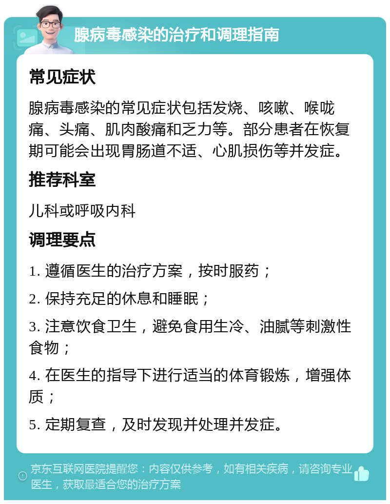 腺病毒感染的治疗和调理指南 常见症状 腺病毒感染的常见症状包括发烧、咳嗽、喉咙痛、头痛、肌肉酸痛和乏力等。部分患者在恢复期可能会出现胃肠道不适、心肌损伤等并发症。 推荐科室 儿科或呼吸内科 调理要点 1. 遵循医生的治疗方案，按时服药； 2. 保持充足的休息和睡眠； 3. 注意饮食卫生，避免食用生冷、油腻等刺激性食物； 4. 在医生的指导下进行适当的体育锻炼，增强体质； 5. 定期复查，及时发现并处理并发症。