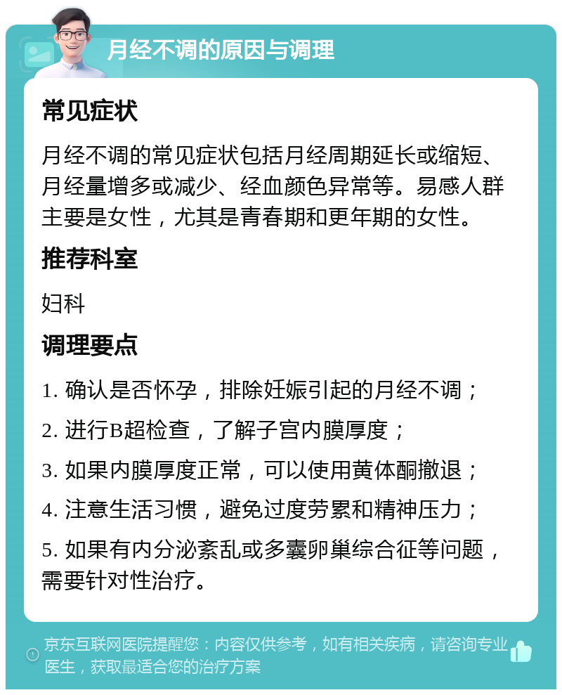 月经不调的原因与调理 常见症状 月经不调的常见症状包括月经周期延长或缩短、月经量增多或减少、经血颜色异常等。易感人群主要是女性，尤其是青春期和更年期的女性。 推荐科室 妇科 调理要点 1. 确认是否怀孕，排除妊娠引起的月经不调； 2. 进行B超检查，了解子宫内膜厚度； 3. 如果内膜厚度正常，可以使用黄体酮撤退； 4. 注意生活习惯，避免过度劳累和精神压力； 5. 如果有内分泌紊乱或多囊卵巢综合征等问题，需要针对性治疗。