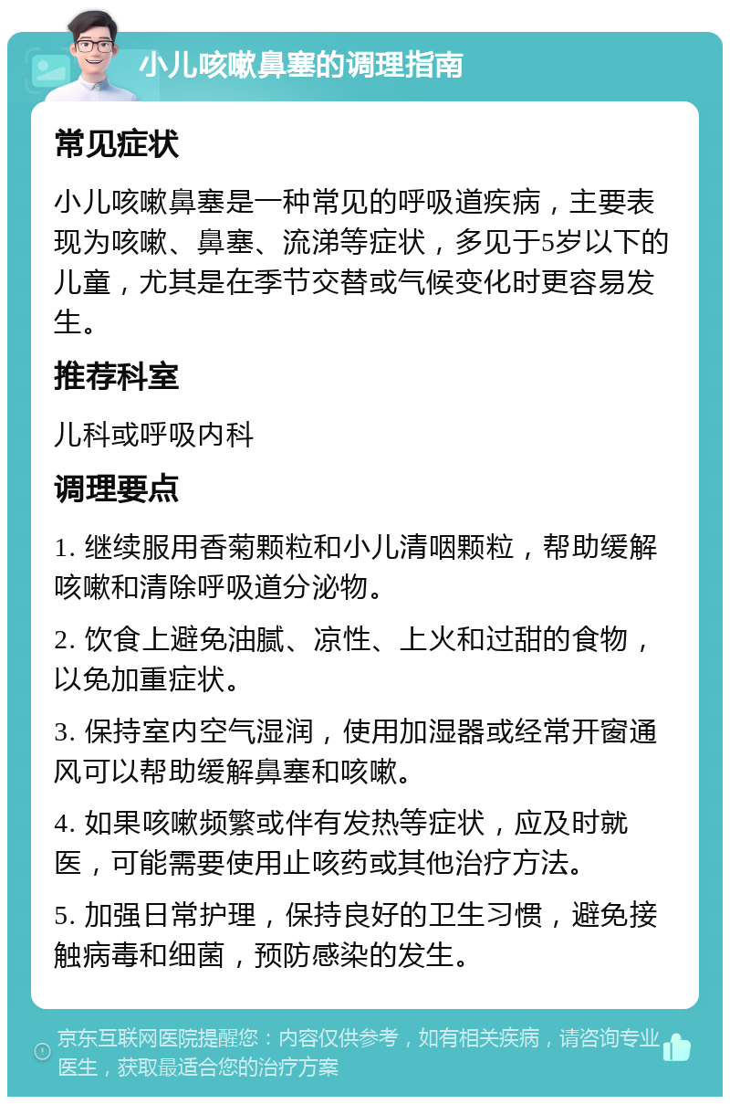 小儿咳嗽鼻塞的调理指南 常见症状 小儿咳嗽鼻塞是一种常见的呼吸道疾病，主要表现为咳嗽、鼻塞、流涕等症状，多见于5岁以下的儿童，尤其是在季节交替或气候变化时更容易发生。 推荐科室 儿科或呼吸内科 调理要点 1. 继续服用香菊颗粒和小儿清咽颗粒，帮助缓解咳嗽和清除呼吸道分泌物。 2. 饮食上避免油腻、凉性、上火和过甜的食物，以免加重症状。 3. 保持室内空气湿润，使用加湿器或经常开窗通风可以帮助缓解鼻塞和咳嗽。 4. 如果咳嗽频繁或伴有发热等症状，应及时就医，可能需要使用止咳药或其他治疗方法。 5. 加强日常护理，保持良好的卫生习惯，避免接触病毒和细菌，预防感染的发生。