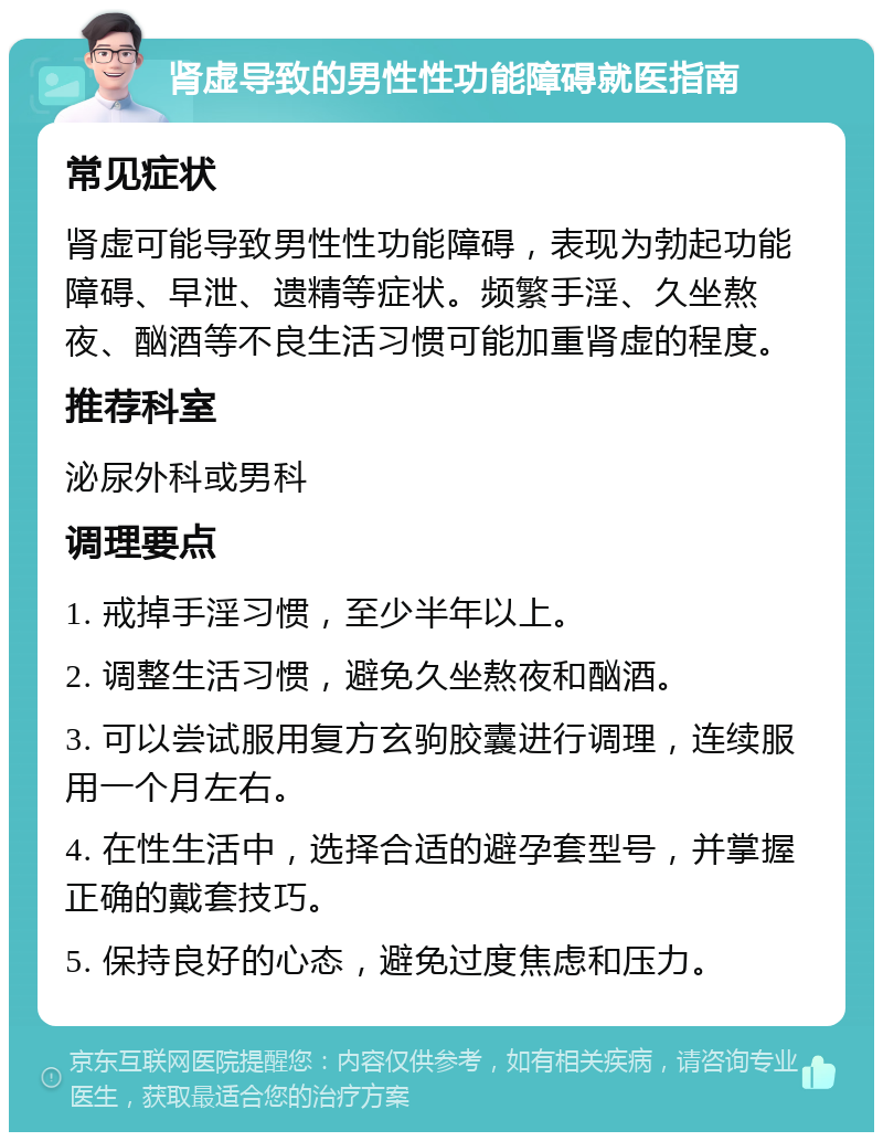 肾虚导致的男性性功能障碍就医指南 常见症状 肾虚可能导致男性性功能障碍，表现为勃起功能障碍、早泄、遗精等症状。频繁手淫、久坐熬夜、酗酒等不良生活习惯可能加重肾虚的程度。 推荐科室 泌尿外科或男科 调理要点 1. 戒掉手淫习惯，至少半年以上。 2. 调整生活习惯，避免久坐熬夜和酗酒。 3. 可以尝试服用复方玄驹胶囊进行调理，连续服用一个月左右。 4. 在性生活中，选择合适的避孕套型号，并掌握正确的戴套技巧。 5. 保持良好的心态，避免过度焦虑和压力。