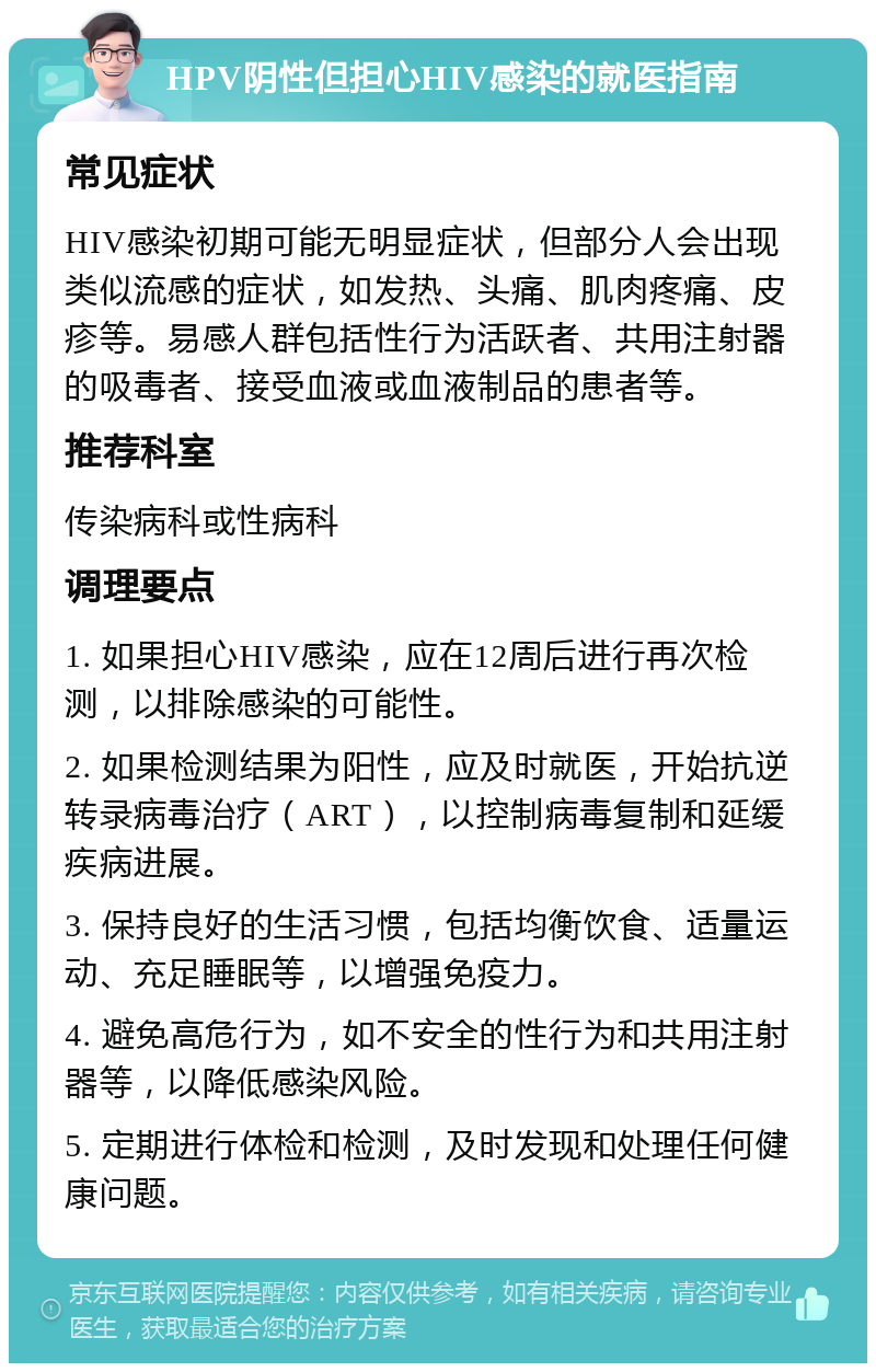 HPV阴性但担心HIV感染的就医指南 常见症状 HIV感染初期可能无明显症状，但部分人会出现类似流感的症状，如发热、头痛、肌肉疼痛、皮疹等。易感人群包括性行为活跃者、共用注射器的吸毒者、接受血液或血液制品的患者等。 推荐科室 传染病科或性病科 调理要点 1. 如果担心HIV感染，应在12周后进行再次检测，以排除感染的可能性。 2. 如果检测结果为阳性，应及时就医，开始抗逆转录病毒治疗（ART），以控制病毒复制和延缓疾病进展。 3. 保持良好的生活习惯，包括均衡饮食、适量运动、充足睡眠等，以增强免疫力。 4. 避免高危行为，如不安全的性行为和共用注射器等，以降低感染风险。 5. 定期进行体检和检测，及时发现和处理任何健康问题。