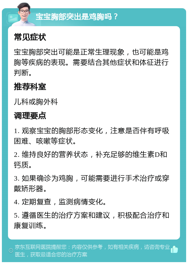 宝宝胸部突出是鸡胸吗？ 常见症状 宝宝胸部突出可能是正常生理现象，也可能是鸡胸等疾病的表现。需要结合其他症状和体征进行判断。 推荐科室 儿科或胸外科 调理要点 1. 观察宝宝的胸部形态变化，注意是否伴有呼吸困难、咳嗽等症状。 2. 维持良好的营养状态，补充足够的维生素D和钙质。 3. 如果确诊为鸡胸，可能需要进行手术治疗或穿戴矫形器。 4. 定期复查，监测病情变化。 5. 遵循医生的治疗方案和建议，积极配合治疗和康复训练。