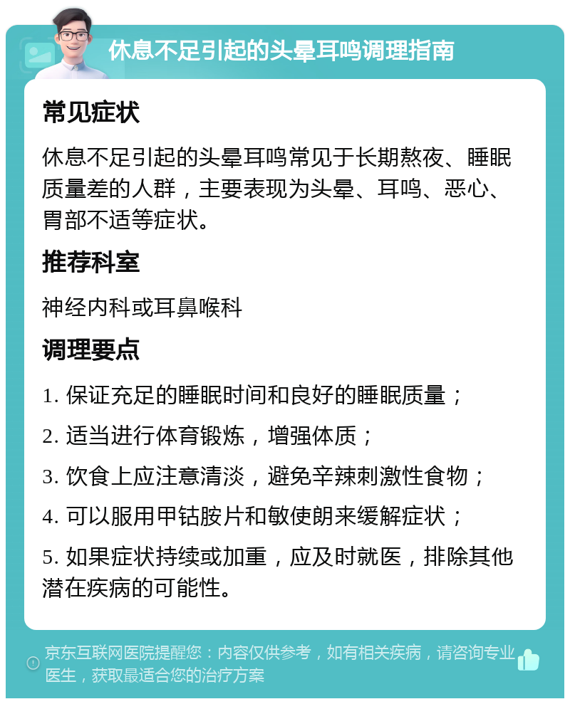 休息不足引起的头晕耳鸣调理指南 常见症状 休息不足引起的头晕耳鸣常见于长期熬夜、睡眠质量差的人群，主要表现为头晕、耳鸣、恶心、胃部不适等症状。 推荐科室 神经内科或耳鼻喉科 调理要点 1. 保证充足的睡眠时间和良好的睡眠质量； 2. 适当进行体育锻炼，增强体质； 3. 饮食上应注意清淡，避免辛辣刺激性食物； 4. 可以服用甲钴胺片和敏使朗来缓解症状； 5. 如果症状持续或加重，应及时就医，排除其他潜在疾病的可能性。