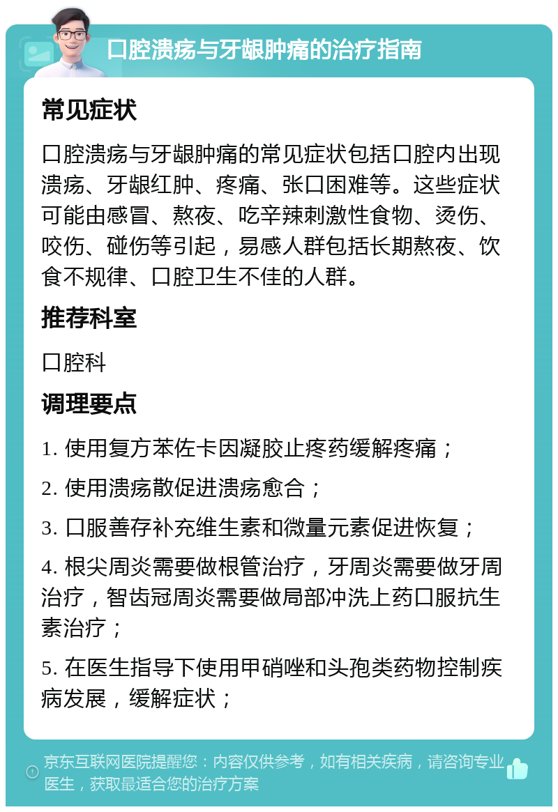 口腔溃疡与牙龈肿痛的治疗指南 常见症状 口腔溃疡与牙龈肿痛的常见症状包括口腔内出现溃疡、牙龈红肿、疼痛、张口困难等。这些症状可能由感冒、熬夜、吃辛辣刺激性食物、烫伤、咬伤、碰伤等引起，易感人群包括长期熬夜、饮食不规律、口腔卫生不佳的人群。 推荐科室 口腔科 调理要点 1. 使用复方苯佐卡因凝胶止疼药缓解疼痛； 2. 使用溃疡散促进溃疡愈合； 3. 口服善存补充维生素和微量元素促进恢复； 4. 根尖周炎需要做根管治疗，牙周炎需要做牙周治疗，智齿冠周炎需要做局部冲洗上药口服抗生素治疗； 5. 在医生指导下使用甲硝唑和头孢类药物控制疾病发展，缓解症状；