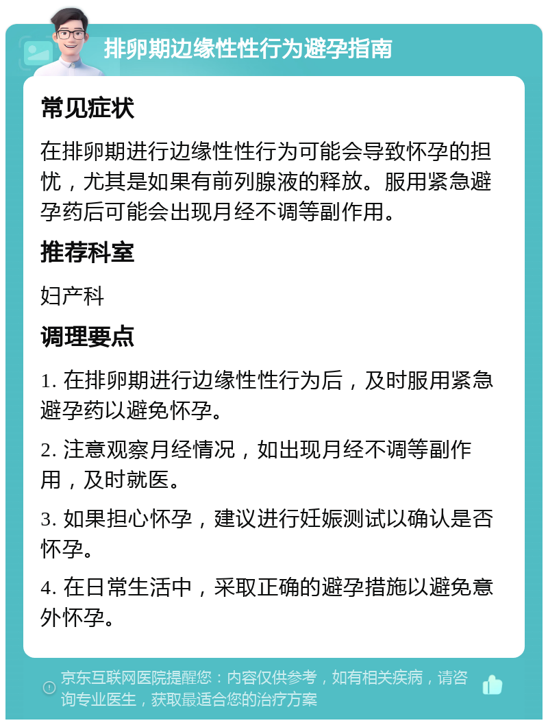 排卵期边缘性性行为避孕指南 常见症状 在排卵期进行边缘性性行为可能会导致怀孕的担忧，尤其是如果有前列腺液的释放。服用紧急避孕药后可能会出现月经不调等副作用。 推荐科室 妇产科 调理要点 1. 在排卵期进行边缘性性行为后，及时服用紧急避孕药以避免怀孕。 2. 注意观察月经情况，如出现月经不调等副作用，及时就医。 3. 如果担心怀孕，建议进行妊娠测试以确认是否怀孕。 4. 在日常生活中，采取正确的避孕措施以避免意外怀孕。