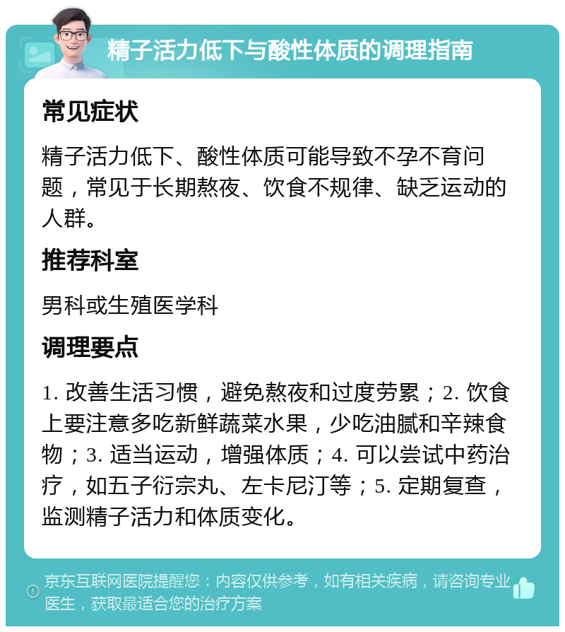 精子活力低下与酸性体质的调理指南 常见症状 精子活力低下、酸性体质可能导致不孕不育问题，常见于长期熬夜、饮食不规律、缺乏运动的人群。 推荐科室 男科或生殖医学科 调理要点 1. 改善生活习惯，避免熬夜和过度劳累；2. 饮食上要注意多吃新鲜蔬菜水果，少吃油腻和辛辣食物；3. 适当运动，增强体质；4. 可以尝试中药治疗，如五子衍宗丸、左卡尼汀等；5. 定期复查，监测精子活力和体质变化。