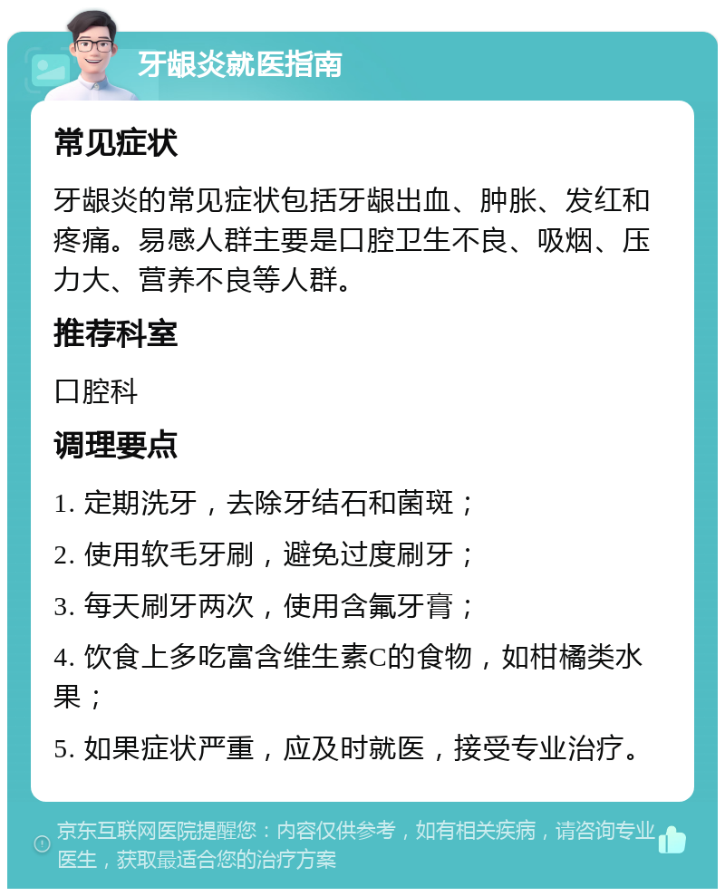 牙龈炎就医指南 常见症状 牙龈炎的常见症状包括牙龈出血、肿胀、发红和疼痛。易感人群主要是口腔卫生不良、吸烟、压力大、营养不良等人群。 推荐科室 口腔科 调理要点 1. 定期洗牙，去除牙结石和菌斑； 2. 使用软毛牙刷，避免过度刷牙； 3. 每天刷牙两次，使用含氟牙膏； 4. 饮食上多吃富含维生素C的食物，如柑橘类水果； 5. 如果症状严重，应及时就医，接受专业治疗。