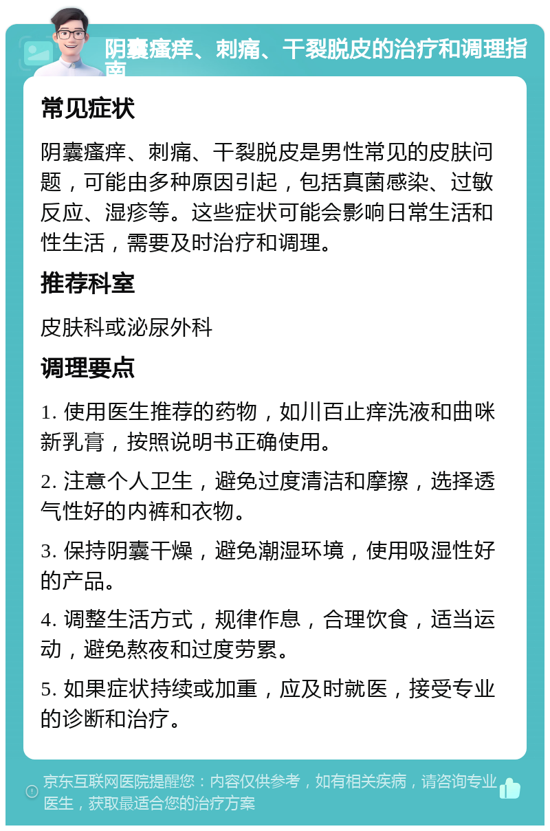 阴囊瘙痒、刺痛、干裂脱皮的治疗和调理指南 常见症状 阴囊瘙痒、刺痛、干裂脱皮是男性常见的皮肤问题，可能由多种原因引起，包括真菌感染、过敏反应、湿疹等。这些症状可能会影响日常生活和性生活，需要及时治疗和调理。 推荐科室 皮肤科或泌尿外科 调理要点 1. 使用医生推荐的药物，如川百止痒洗液和曲咪新乳膏，按照说明书正确使用。 2. 注意个人卫生，避免过度清洁和摩擦，选择透气性好的内裤和衣物。 3. 保持阴囊干燥，避免潮湿环境，使用吸湿性好的产品。 4. 调整生活方式，规律作息，合理饮食，适当运动，避免熬夜和过度劳累。 5. 如果症状持续或加重，应及时就医，接受专业的诊断和治疗。