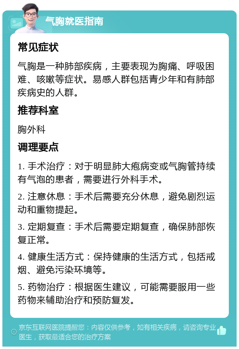 气胸就医指南 常见症状 气胸是一种肺部疾病，主要表现为胸痛、呼吸困难、咳嗽等症状。易感人群包括青少年和有肺部疾病史的人群。 推荐科室 胸外科 调理要点 1. 手术治疗：对于明显肺大疱病变或气胸管持续有气泡的患者，需要进行外科手术。 2. 注意休息：手术后需要充分休息，避免剧烈运动和重物提起。 3. 定期复查：手术后需要定期复查，确保肺部恢复正常。 4. 健康生活方式：保持健康的生活方式，包括戒烟、避免污染环境等。 5. 药物治疗：根据医生建议，可能需要服用一些药物来辅助治疗和预防复发。