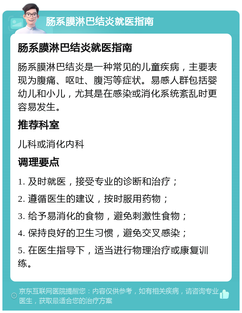 肠系膜淋巴结炎就医指南 肠系膜淋巴结炎就医指南 肠系膜淋巴结炎是一种常见的儿童疾病，主要表现为腹痛、呕吐、腹泻等症状。易感人群包括婴幼儿和小儿，尤其是在感染或消化系统紊乱时更容易发生。 推荐科室 儿科或消化内科 调理要点 1. 及时就医，接受专业的诊断和治疗； 2. 遵循医生的建议，按时服用药物； 3. 给予易消化的食物，避免刺激性食物； 4. 保持良好的卫生习惯，避免交叉感染； 5. 在医生指导下，适当进行物理治疗或康复训练。