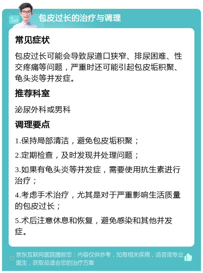 包皮过长的治疗与调理 常见症状 包皮过长可能会导致尿道口狭窄、排尿困难、性交疼痛等问题，严重时还可能引起包皮垢积聚、龟头炎等并发症。 推荐科室 泌尿外科或男科 调理要点 1.保持局部清洁，避免包皮垢积聚； 2.定期检查，及时发现并处理问题； 3.如果有龟头炎等并发症，需要使用抗生素进行治疗； 4.考虑手术治疗，尤其是对于严重影响生活质量的包皮过长； 5.术后注意休息和恢复，避免感染和其他并发症。